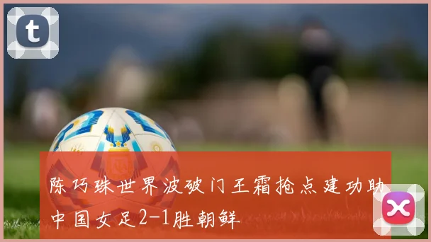 陈巧珠世界波破门王霜抢点建功助中国女足2-1胜朝鲜